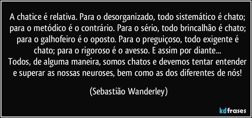 A chatice é relativa. Para o desorganizado, todo sistemático é chato; para o metódico é o contrário. Para o sério, todo brincalhão é chato; para o galhofeiro é o oposto. Para o preguiçoso, todo exigente é chato; para o rigoroso é o avesso. E assim por diante... 
Todos, de alguma maneira, somos chatos e devemos tentar entender e superar as nossas neuroses, bem como as dos diferentes de nós! (Sebastião Wanderley)