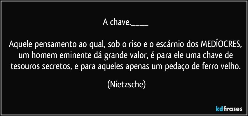 A chave.___ 

Aquele pensamento ao qual, sob o riso e o escárnio dos MEDÍOCRES, um homem eminente dá grande valor, é para ele uma chave de tesouros secretos, e para aqueles apenas um pedaço de ferro velho. (Nietzsche)