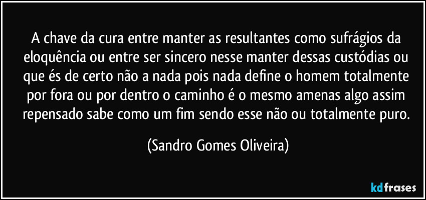 A chave da cura entre manter as resultantes como sufrágios da eloquência ou entre ser sincero nesse manter dessas custódias ou que és de certo não a nada pois nada define o homem totalmente por fora ou por dentro o caminho é o mesmo amenas algo assim repensado sabe como um fim sendo esse não ou totalmente puro. (Sandro Gomes Oliveira)