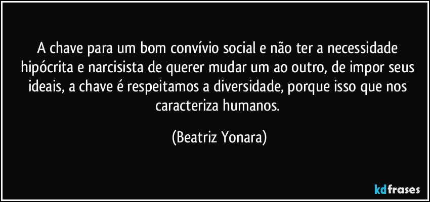 A chave para um bom convívio social e não ter a necessidade hipócrita e narcisista de querer mudar um ao outro, de impor seus ideais, a chave é respeitamos a diversidade, porque isso que nos caracteriza humanos. (Beatriz Yonara)