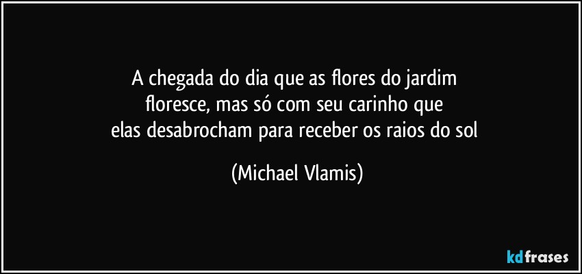 A chegada do dia que as flores do jardim 
floresce, mas só com seu carinho que 
elas desabrocham para receber os raios do sol (Michael Vlamis)