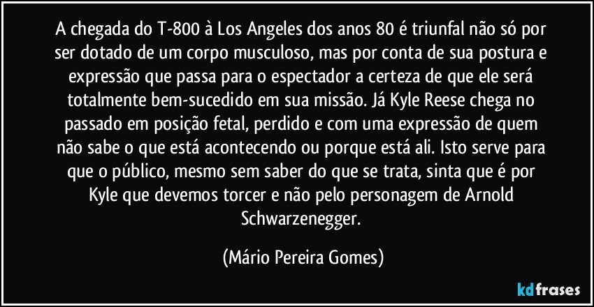 A chegada do T-800 à Los Angeles dos anos 80 é triunfal não só por ser dotado de um corpo musculoso, mas por conta de sua postura e expressão que passa para o espectador a certeza de que ele será totalmente bem-sucedido em sua missão. Já Kyle Reese chega no passado em posição fetal, perdido e com uma expressão de quem não sabe o que está acontecendo ou porque está ali. Isto serve para que o público, mesmo sem saber do que se trata, sinta que é por Kyle que devemos torcer e não pelo personagem de Arnold Schwarzenegger. (Mário Pereira Gomes)