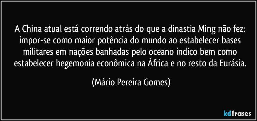 A China atual está correndo atrás do que a dinastia Ming não fez: impor-se como maior potência do mundo ao estabelecer bases militares em nações banhadas pelo oceano índico bem como estabelecer hegemonia econômica na África e no resto da Eurásia. (Mário Pereira Gomes)