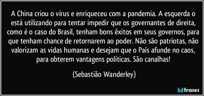 A China criou o vírus e enriqueceu com a pandemia. A esquerda o está utilizando para tentar impedir que os governantes de direita, como é o caso do Brasil, tenham bons êxitos em seus governos, para que tenham chance de retornarem ao poder. Não são patriotas, não valorizam as vidas humanas e desejam que o País afunde no caos, para obterem vantagens políticas. São canalhas! (Sebastião Wanderley)