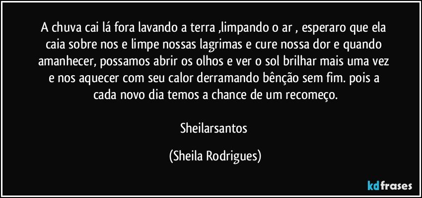 A chuva cai lá fora  lavando a terra ,limpando o ar , esperaro que ela caia sobre nos e limpe nossas lagrimas e cure nossa  dor  e quando amanhecer, possamos abrir os olhos e ver o sol brilhar mais uma vez e nos aquecer com seu calor  derramando bênção sem fim. pois a cada novo dia temos a chance de um recomeço.

Sheilarsantos (Sheila Rodrigues)