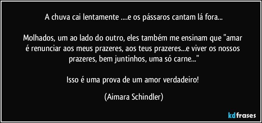 A chuva cai lentamente ...e os pássaros cantam lá fora...

Molhados, um ao lado do outro, eles também me ensinam que "amar é renunciar aos meus prazeres, aos teus prazeres...e viver os nossos prazeres, bem juntinhos, uma só carne..."

Isso é uma prova de um amor verdadeiro! (Aimara Schindler)