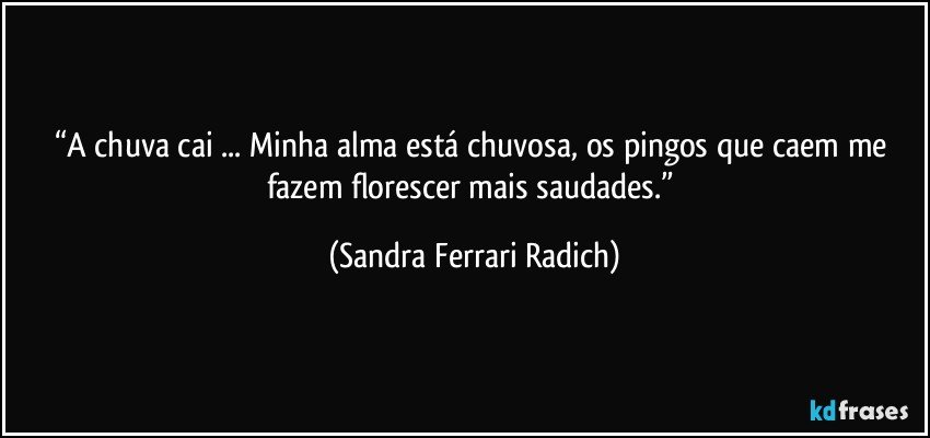 “A chuva cai ... Minha alma está chuvosa, os pingos que caem me fazem florescer mais saudades.” (Sandra Ferrari Radich)