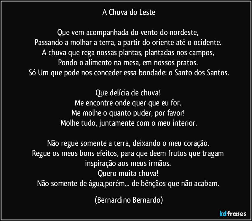 A Chuva do Leste

Que vem acompanhada do vento do nordeste, 
Passando a molhar a terra, a partir do oriente até o ocidente. 
A chuva que rega nossas plantas, plantadas nos campos, 
Pondo o alimento na mesa, em nossos pratos. 
Só Um que pode nos conceder essa bondade: o Santo dos Santos.

Que delícia de chuva! 
Me encontre onde quer que eu for. 
Me molhe o quanto puder, por favor! 
Molhe tudo, juntamente com o meu interior.

Não regue somente a terra, deixando o meu coração. 
Regue os meus bons efeitos, para que deem frutos que tragam inspiração aos meus irmãos. 
Quero muita chuva! 
Não somente de água,porém... de bênçãos que não acabam. (Bernardino Bernardo)