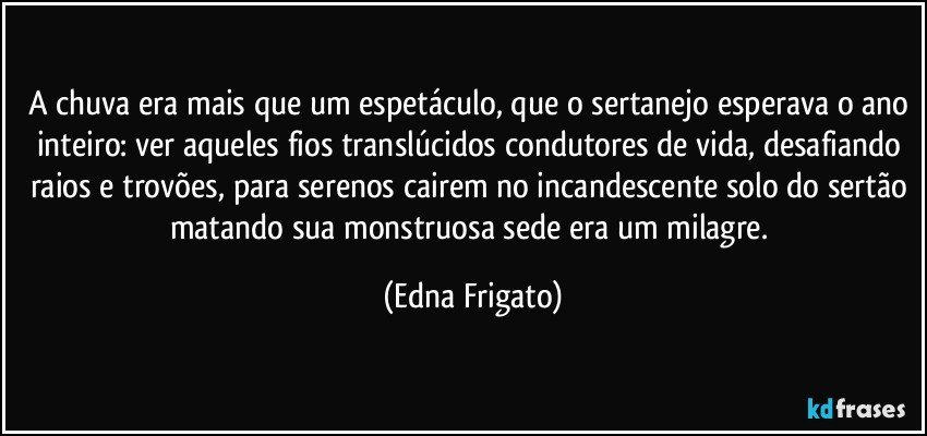 A chuva era mais que um espetáculo, que o sertanejo esperava o ano inteiro: ver aqueles fios translúcidos condutores de vida, desafiando raios  e trovões, para serenos cairem no incandescente solo do sertão matando sua monstruosa sede era um milagre. (Edna Frigato)