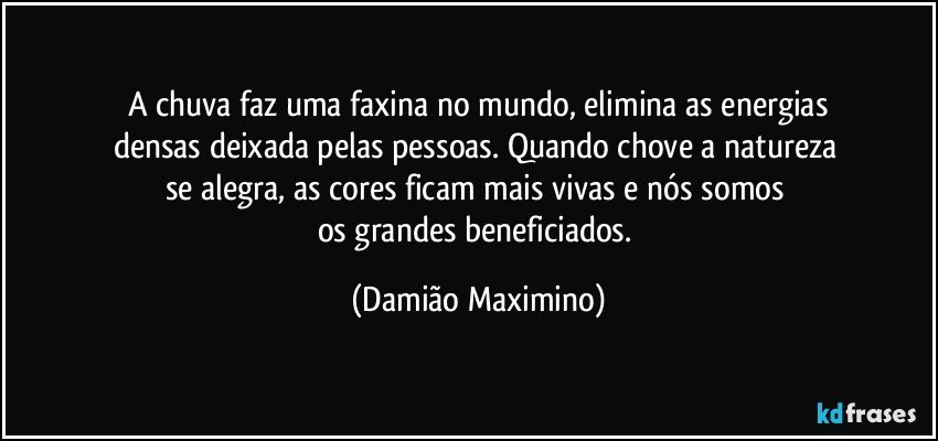 A chuva faz uma faxina no mundo, elimina as energias
densas deixada pelas pessoas. Quando chove a natureza 
se alegra, as cores ficam mais vivas e nós somos 
os grandes beneficiados. (Damião Maximino)