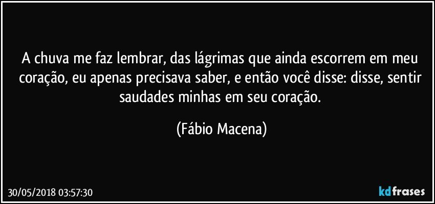 A chuva me faz lembrar, das lágrimas que ainda escorrem em meu coração, eu apenas precisava saber, e então você disse: disse, sentir saudades minhas em seu coração. (Fábio Macena)