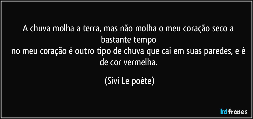 A chuva molha a terra, mas não molha o meu coração seco a bastante tempo 
no meu coração é outro tipo de chuva que cai em suas paredes, e é de cor vermelha. (Sivi Le poète)