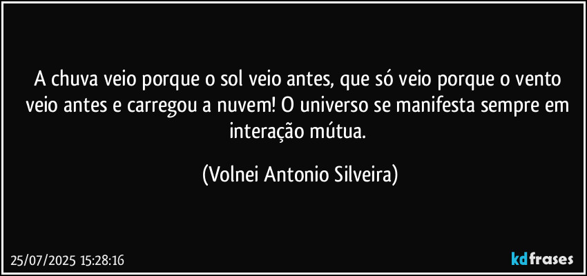 A chuva veio porque o sol veio antes, que só veio porque o vento veio antes e carregou a nuvem! O universo se manifesta sempre em interação mútua. (Volnei Antonio Silveira)