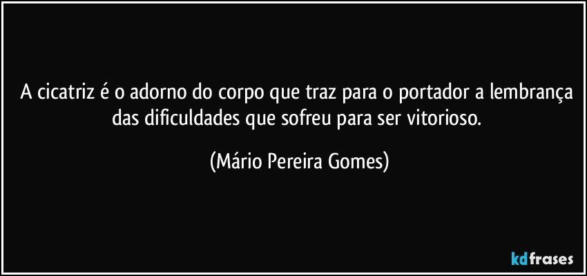 A cicatriz é o adorno do corpo que traz para o portador a lembrança das dificuldades que sofreu para ser vitorioso. (Mário Pereira Gomes)