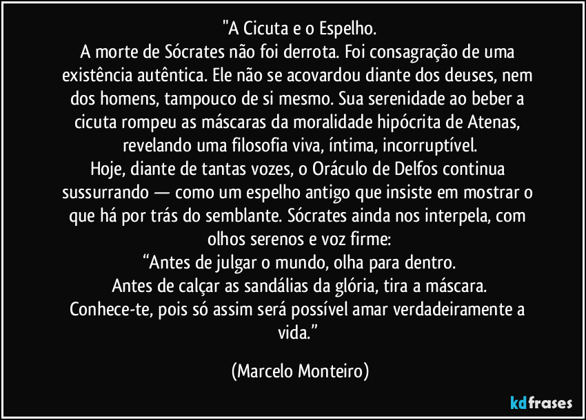 "A Cicuta e o Espelho.
A morte de Sócrates não foi derrota. Foi consagração de uma existência autêntica. Ele não se acovardou diante dos deuses, nem dos homens, tampouco de si mesmo. Sua serenidade ao beber a cicuta rompeu as máscaras da moralidade hipócrita de Atenas, revelando uma filosofia viva, íntima, incorruptível.
Hoje, diante de tantas vozes, o Oráculo de Delfos continua sussurrando — como um espelho antigo que insiste em mostrar o que há por trás do semblante. Sócrates ainda nos interpela, com olhos serenos e voz firme:
“Antes de julgar o mundo, olha para dentro.
Antes de calçar as sandálias da glória, tira a máscara.
Conhece-te, pois só assim será possível amar verdadeiramente a vida.” (Marcelo Monteiro)