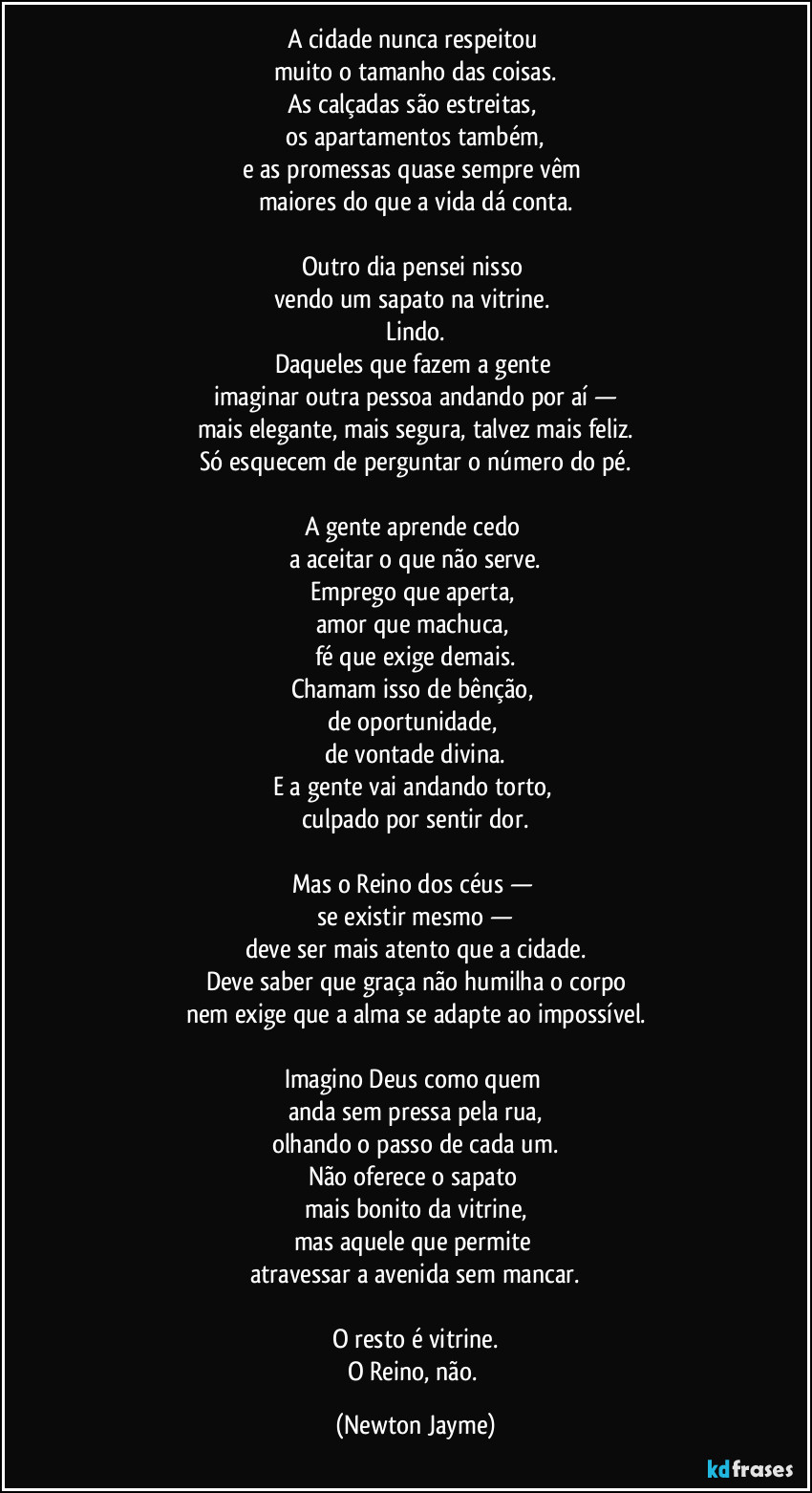 A cidade nunca respeitou 
muito o tamanho das coisas.
As calçadas são estreitas, 
os apartamentos também,
e as promessas quase sempre vêm 
maiores do que a vida dá conta.

Outro dia pensei nisso 
vendo um sapato na vitrine. 
Lindo.
Daqueles que fazem a gente 
imaginar outra pessoa andando por aí —
mais elegante, mais segura, talvez mais feliz.
Só esquecem de perguntar o número do pé.

A gente aprende cedo 
a aceitar o que não serve.
Emprego que aperta, 
amor que machuca, 
fé que exige demais.
Chamam isso de bênção, 
de oportunidade, 
de vontade divina.
E a gente vai andando torto, 
culpado por sentir dor.

Mas o Reino dos céus — 
se existir mesmo —
deve ser mais atento que a cidade.
Deve saber que graça não humilha o corpo
nem exige que a alma se adapte ao impossível.

Imagino Deus como quem 
anda sem pressa pela rua,
olhando o passo de cada um.
Não oferece o sapato 
mais bonito da vitrine,
mas aquele que permite 
atravessar a avenida sem mancar.

O resto é vitrine.
O Reino, não. (Newton Jayme)