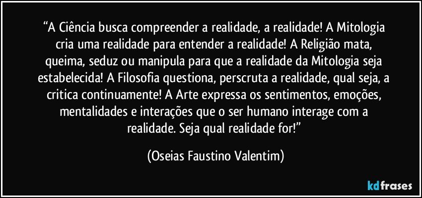 “A Ciência busca compreender a realidade, a realidade! A Mitologia cria uma realidade para entender a realidade! A Religião mata, queima, seduz ou manipula para que a realidade da Mitologia seja estabelecida! A Filosofia questiona, perscruta a realidade, qual seja, a critica continuamente! A Arte expressa os sentimentos, emoções, mentalidades e interações que o ser humano interage com a realidade. Seja qual realidade for!” (Oseias Faustino Valentim)