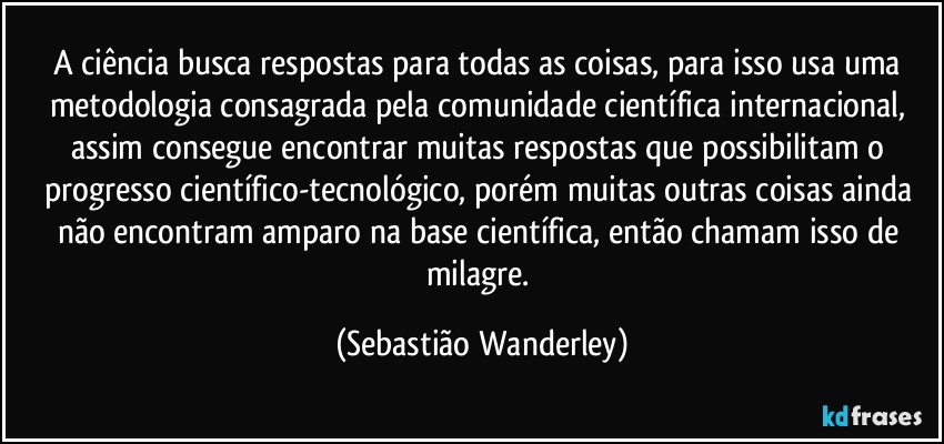 A ciência busca respostas para todas as coisas, para isso usa uma metodologia consagrada pela comunidade científica internacional, assim consegue encontrar muitas respostas que possibilitam o progresso científico-tecnológico, porém muitas outras coisas ainda não encontram amparo na base científica, então chamam isso de milagre. (Sebastião Wanderley)