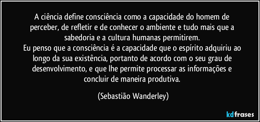 A ciência define consciência como a capacidade do homem de perceber, de refletir e de conhecer o ambiente e tudo mais que a sabedoria e a cultura humanas permitirem. 
Eu penso que a consciência é a capacidade que o espírito adquiriu ao longo da sua existência, portanto de acordo com o seu grau de desenvolvimento, e que lhe permite processar as informações e concluir de maneira produtiva. (Sebastião Wanderley)