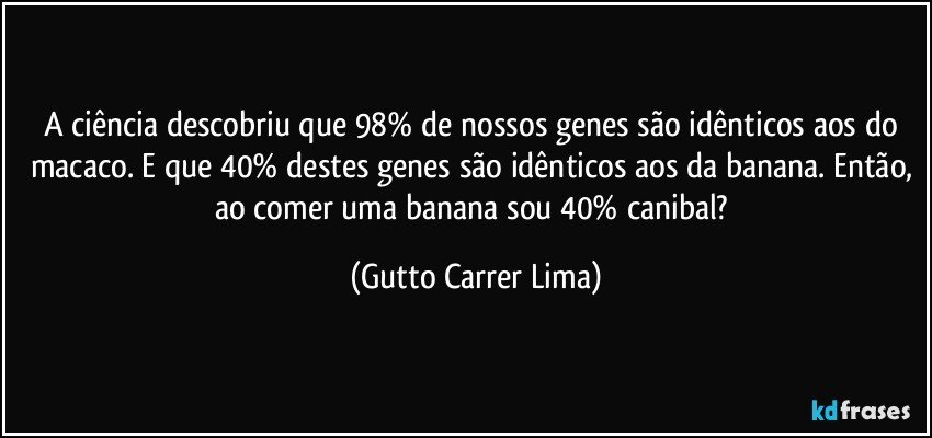 A ciência descobriu que 98% de nossos genes são idênticos aos do macaco. E que 40% destes genes são idênticos aos da banana. Então, ao comer uma banana sou 40% canibal? (Gutto Carrer Lima)