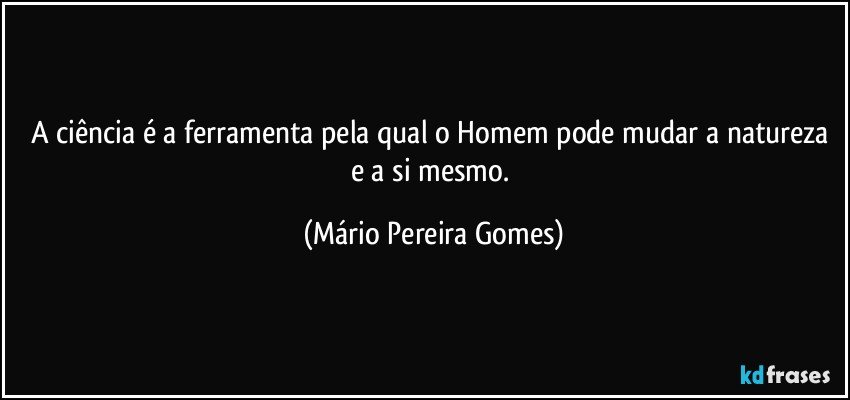 A ciência é a ferramenta pela qual o Homem pode mudar a natureza e a si mesmo. (Mário Pereira Gomes)