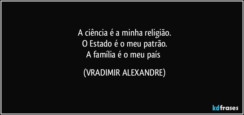 A ciência é a minha religião.
O Estado é o meu patrão.
A família é o meu país (VRADIMIR ALEXANDRE)