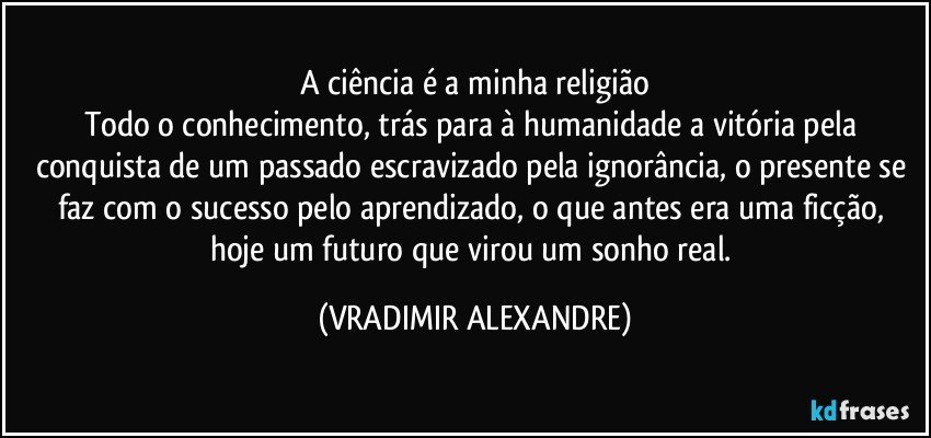 A ciência é a minha religião
Todo o conhecimento, trás para à humanidade a vitória pela conquista de um passado escravizado pela ignorância, o presente se faz com o sucesso pelo aprendizado, o que antes era uma ficção, hoje um futuro que virou um sonho real. (VRADIMIR ALEXANDRE)