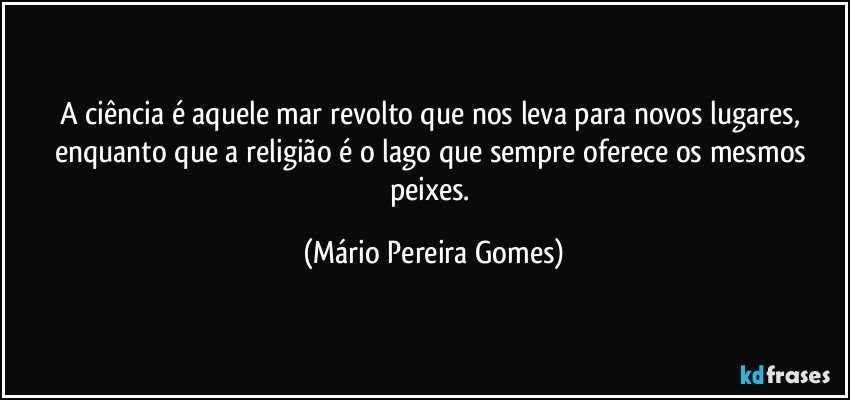 A ciência é aquele mar revolto que nos leva para novos lugares, enquanto que a religião é o lago que sempre oferece os mesmos peixes. (Mário Pereira Gomes)