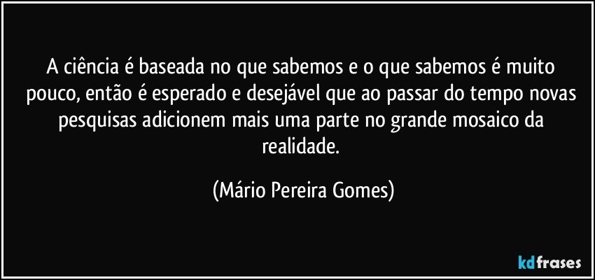 A ciência é baseada no que sabemos e o que sabemos é muito pouco, então é esperado e desejável que ao passar do tempo novas pesquisas adicionem mais uma parte no grande mosaico da realidade. (Mário Pereira Gomes)