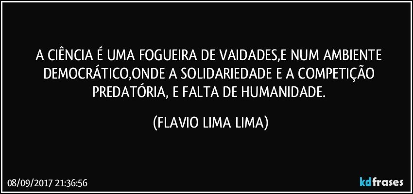 A CIÊNCIA É UMA FOGUEIRA DE VAIDADES,E NUM AMBIENTE DEMOCRÁTICO,ONDE A SOLIDARIEDADE E A COMPETIÇÃO PREDATÓRIA, E FALTA DE HUMANIDADE. (FLAVIO LIMA LIMA)