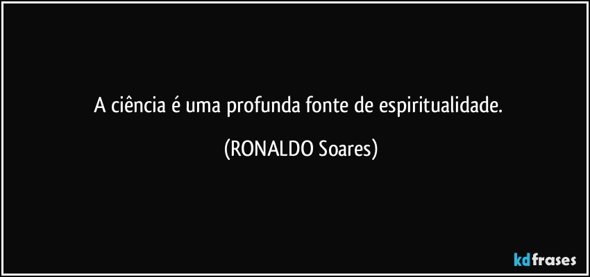 A ciência  é uma profunda fonte de espiritualidade. (RONALDO Soares)