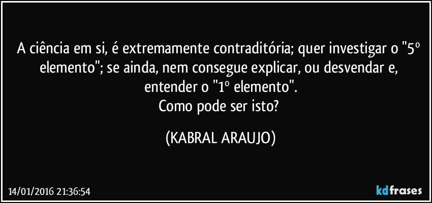 A ciência em si, é extremamente contraditória; quer investigar o "5º elemento"; se ainda, nem consegue explicar, ou desvendar e, entender o "1º elemento".
Como pode ser isto? (KABRAL ARAUJO)