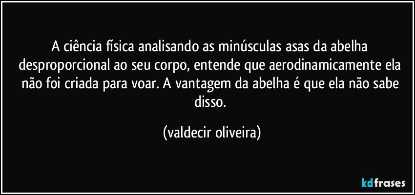 A ciência física analisando as minúsculas asas da abelha desproporcional ao seu corpo, entende que aerodinamicamente ela não foi criada para voar. A vantagem da abelha é que ela não sabe disso. (valdecir oliveira)