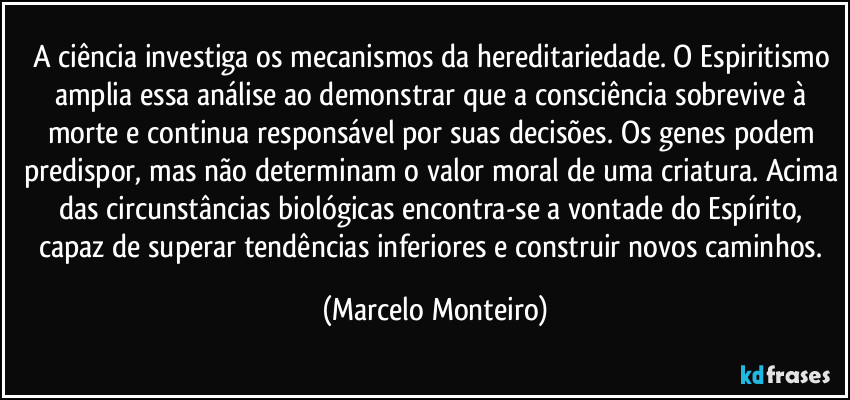 A ciência investiga os mecanismos da hereditariedade. O Espiritismo amplia essa análise ao demonstrar que a consciência sobrevive à morte e continua responsável por suas decisões. Os genes podem predispor, mas não determinam o valor moral de uma criatura. Acima das circunstâncias biológicas encontra-se a vontade do Espírito, capaz de superar tendências inferiores e construir novos caminhos. (Marcelo Monteiro)