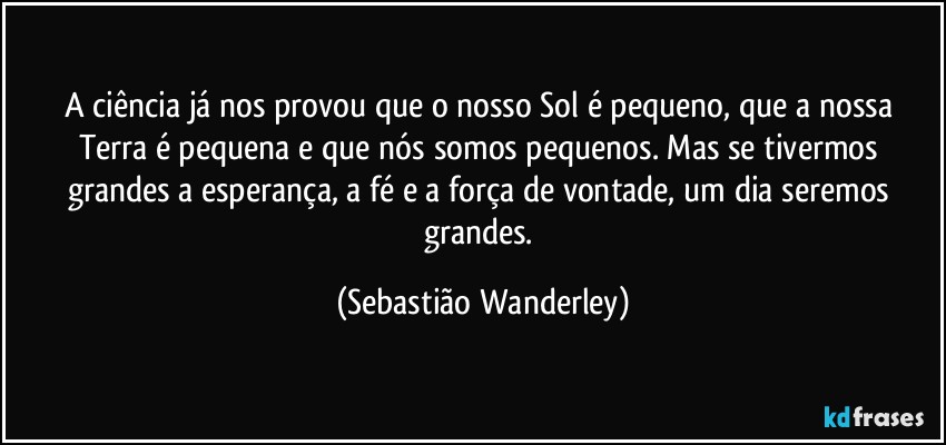 A ciência já nos provou que o nosso Sol é pequeno, que a nossa Terra é pequena e que nós somos pequenos. Mas se tivermos grandes a esperança, a fé e a força de vontade, um dia seremos grandes. (Sebastião Wanderley)