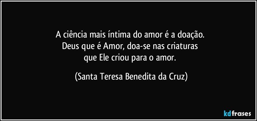 A ciência mais íntima do amor é a doação. 
Deus que é Amor, doa-se nas criaturas 
que Ele criou para o amor. (Santa Teresa Benedita da Cruz)