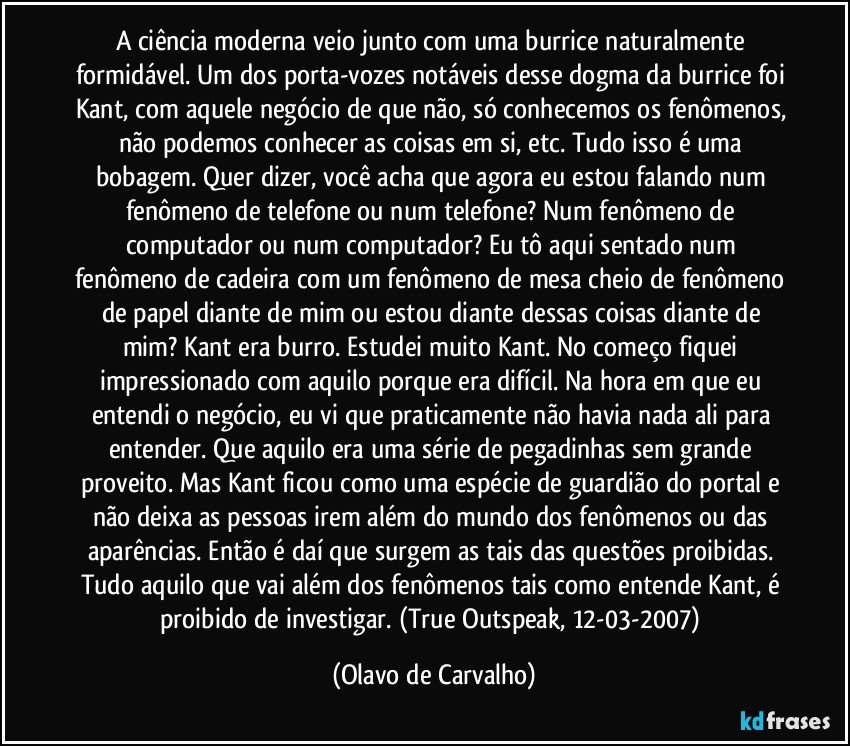 A ciência moderna veio junto com uma burrice naturalmente formidável. Um dos porta-vozes notáveis desse dogma da burrice foi Kant, com aquele negócio de que não, só conhecemos os fenômenos, não podemos conhecer as coisas em si, etc. Tudo isso é uma bobagem. Quer dizer, você acha que agora eu estou falando num fenômeno de telefone ou num telefone? Num fenômeno de computador ou num computador? Eu tô aqui sentado num fenômeno de cadeira com um fenômeno de mesa cheio de fenômeno de papel diante de mim ou estou diante dessas coisas diante de mim? Kant era burro. Estudei muito Kant. No começo fiquei impressionado com aquilo porque era difícil. Na hora em que eu entendi o negócio, eu vi que praticamente não havia nada ali para entender. Que aquilo era uma série de pegadinhas sem grande proveito. Mas Kant ficou como uma espécie de guardião do portal e não deixa as pessoas irem além do mundo dos fenômenos ou das aparências. Então é daí que surgem as tais das questões proibidas. Tudo aquilo que vai além dos fenômenos tais como entende Kant, é proibido de investigar. (True Outspeak, 12-03-2007) (Olavo de Carvalho)