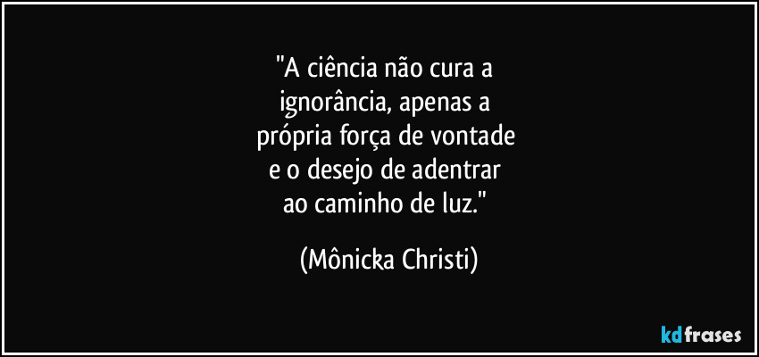"A ciência não cura a 
ignorância, apenas a 
própria força de vontade 
e o desejo de adentrar 
ao caminho de luz." (Mônicka Christi)
