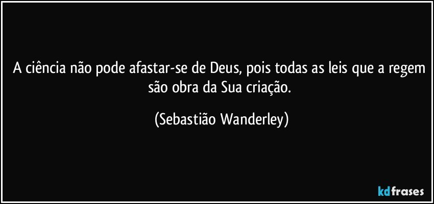 A ciência não pode afastar-se de Deus, pois todas as leis que a regem são obra da Sua criação. (Sebastião Wanderley)