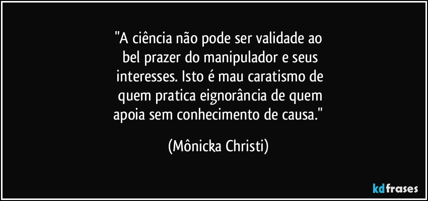 "A ciência não pode ser validade ao
 bel prazer do manipulador e seus
 interesses. Isto é mau caratismo de
 quem pratica eignorância de quem
 apoia sem conhecimento de causa." (Mônicka Christi)