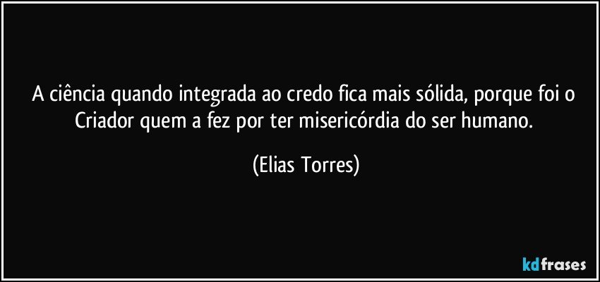 A ciência quando integrada ao credo fica mais sólida, porque foi o Criador quem a fez por ter misericórdia do ser humano. (Elias Torres)