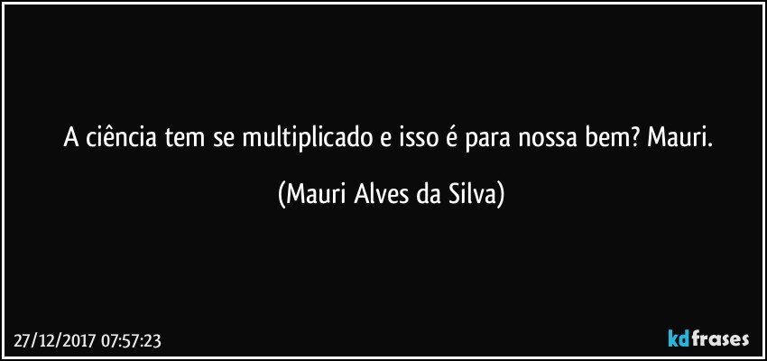 A ciência tem se multiplicado e isso é para nossa bem? Mauri. (Mauri Alves da Silva)