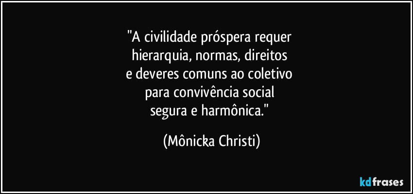 "A civilidade próspera requer 
hierarquia, normas, direitos 
e deveres comuns ao coletivo 
para convivência social 
segura e harmônica." (Mônicka Christi)