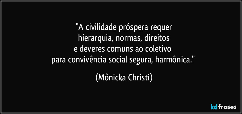 "A civilidade próspera requer
hierarquia, normas, direitos
e deveres comuns ao coletivo
para convivência social segura, harmônica." (Mônicka Christi)