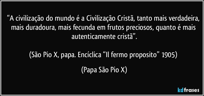 “A civilização do mundo é a Civilização Cristã, tanto mais verdadeira, mais duradoura, mais fecunda em frutos preciosos, quanto é mais autenticamente cristã”.

(São Pio X, papa. Encíclica “Il fermo proposito” 1905) (Papa São Pio X)