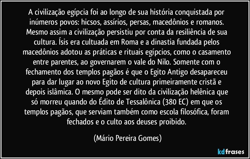 A civilização egípcia foi ao longo de sua história conquistada por inúmeros povos: hicsos, assírios, persas, macedônios e romanos. Mesmo assim a civilização persistiu por conta da resiliência de sua cultura. Ísis era cultuada em Roma e a dinastia fundada pelos macedônios adotou as práticas e rituais egípcios, como o casamento entre parentes, ao governarem o vale do Nilo. Somente com o fechamento dos templos pagãos é que o Egito Antigo desapareceu para dar lugar ao novo Egito de cultura primeiramente cristã e depois islâmica. O mesmo pode ser dito da civilização helênica que só morreu quando do Édito de Tessalônica (380 EC) em que os templos pagãos, que serviam também como escola filosófica, foram fechados e o culto aos deuses proibido. (Mário Pereira Gomes)