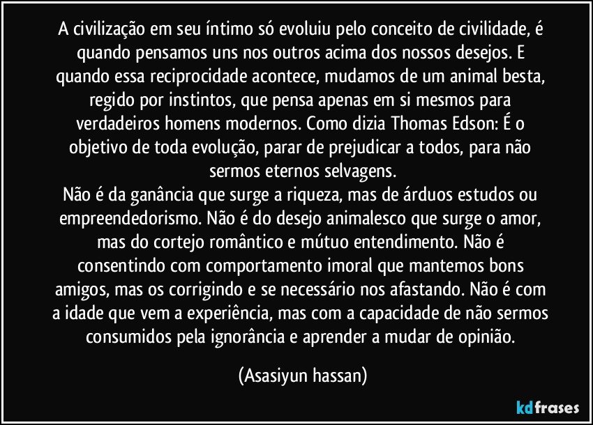 A civilização em seu íntimo só evoluiu pelo conceito de civilidade, é quando pensamos uns nos outros acima dos nossos desejos. E quando essa reciprocidade acontece, mudamos de um animal besta, regido por instintos, que pensa apenas em si mesmos para verdadeiros homens modernos. Como dizia Thomas Edson: É o objetivo de toda evolução, parar de prejudicar a todos, para não sermos eternos selvagens.
Não é da ganância que surge a riqueza, mas de árduos estudos ou empreendedorismo. Não é do desejo animalesco que surge o amor, mas do cortejo romântico e mútuo entendimento. Não é consentindo com comportamento imoral que mantemos bons amigos, mas os corrigindo e se necessário nos afastando. Não é com a idade que vem a experiência, mas com a capacidade de não sermos consumidos pela ignorância e aprender a mudar de opinião. (Asasiyun hassan)