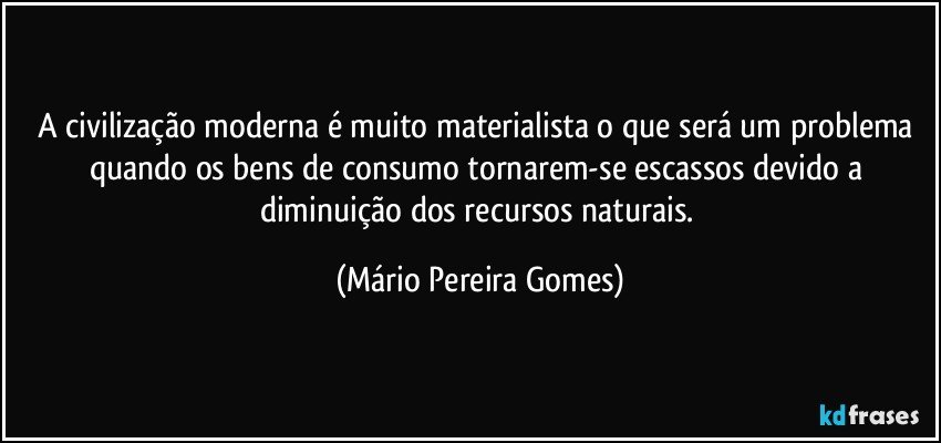 A civilização moderna é muito materialista o que será um problema quando os bens de consumo tornarem-se escassos devido a diminuição dos recursos naturais. (Mário Pereira Gomes)