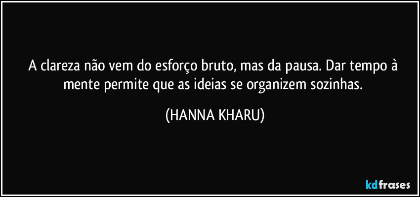 A clareza não vem do esforço bruto, mas da pausa. Dar tempo à mente permite que as ideias se organizem sozinhas. (HANNA KHARU)