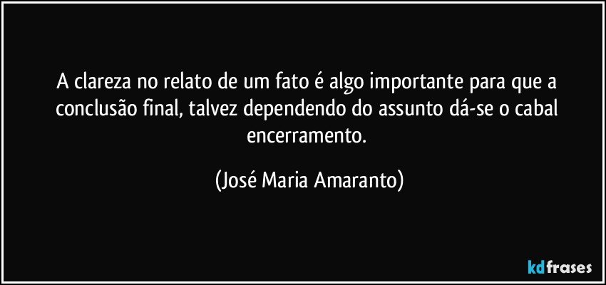 A clareza no relato de um fato é algo importante para que a conclusão final, talvez dependendo do assunto dá-se o cabal encerramento. (José Maria Amaranto)